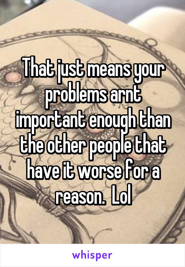 That just means your problems arnt important enough than the other people that have it worse for a reason.  Lol