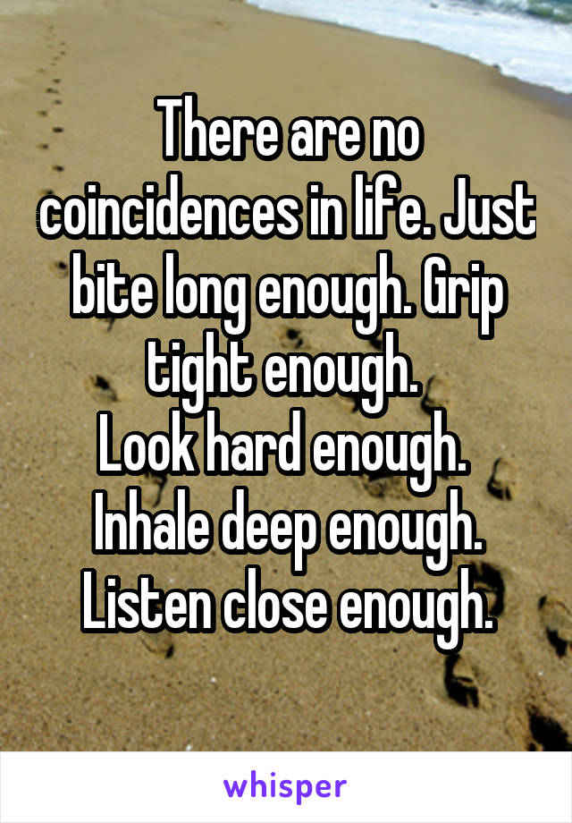 There are no coincidences in life. Just bite long enough. Grip tight enough. 
Look hard enough.  Inhale deep enough. Listen close enough.
