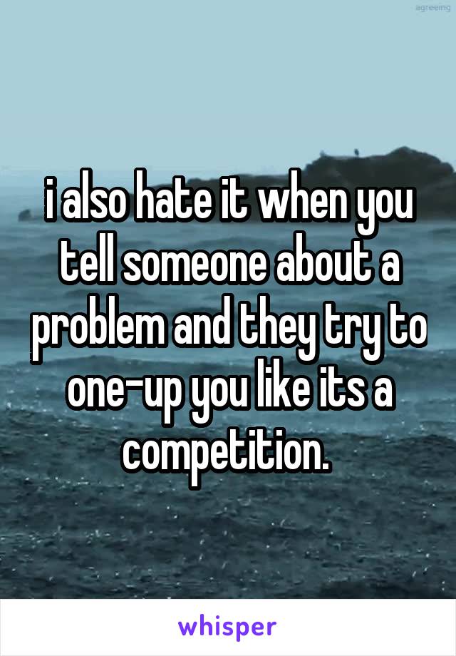 i also hate it when you tell someone about a problem and they try to one-up you like its a competition. 