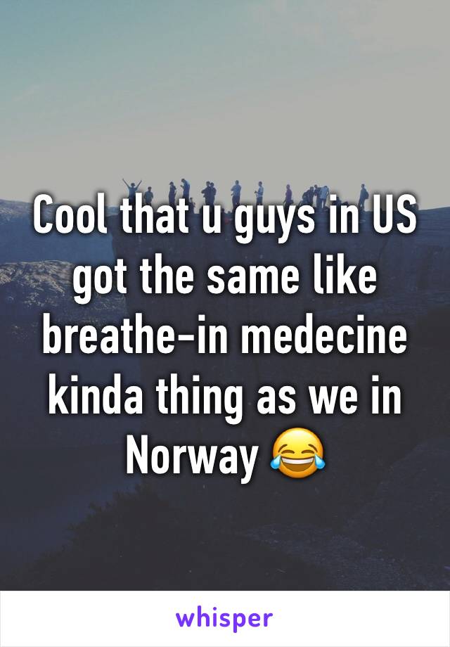 Cool that u guys in US got the same like breathe-in medecine kinda thing as we in Norway 😂