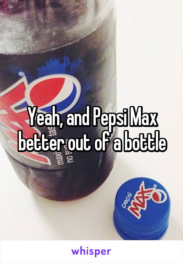 Yeah, and Pepsi Max better out of a bottle