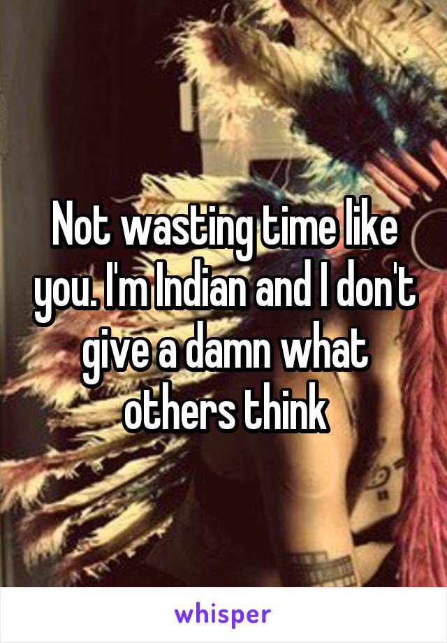 Not wasting time like you. I'm Indian and I don't give a damn what others think