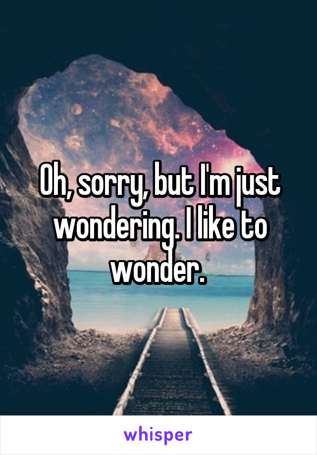 Oh, sorry, but I'm just wondering. I like to wonder. 