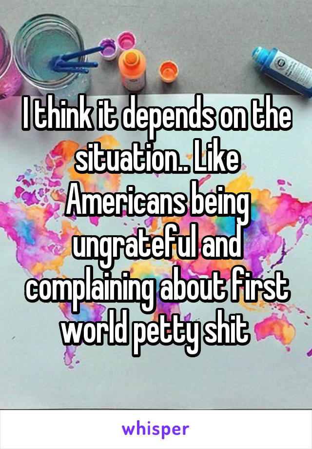 I think it depends on the situation.. Like Americans being ungrateful and complaining about first world petty shit 