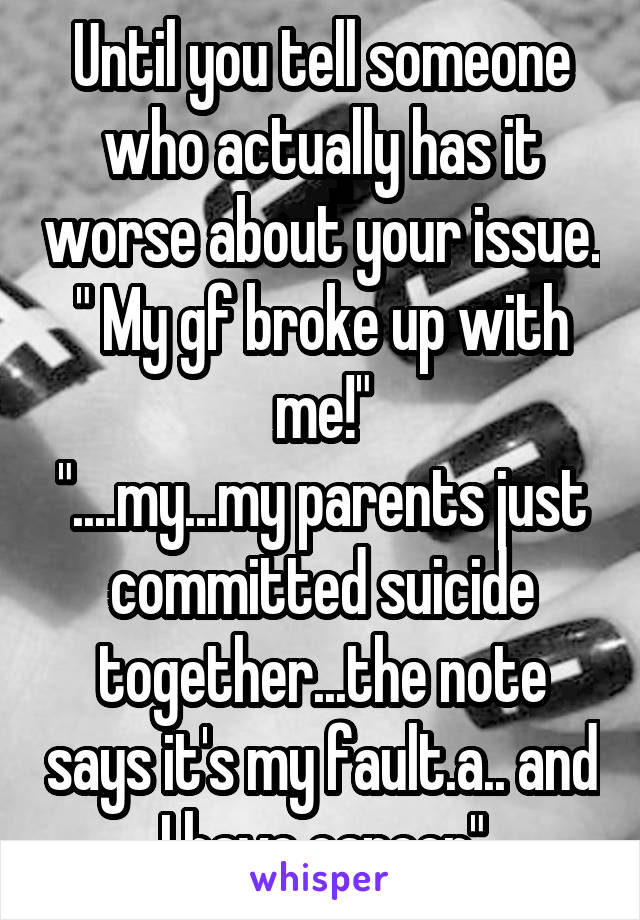 Until you tell someone who actually has it worse about your issue. " My gf broke up with me!"
"....my...my parents just committed suicide together...the note says it's my fault.a.. and I have cancer"