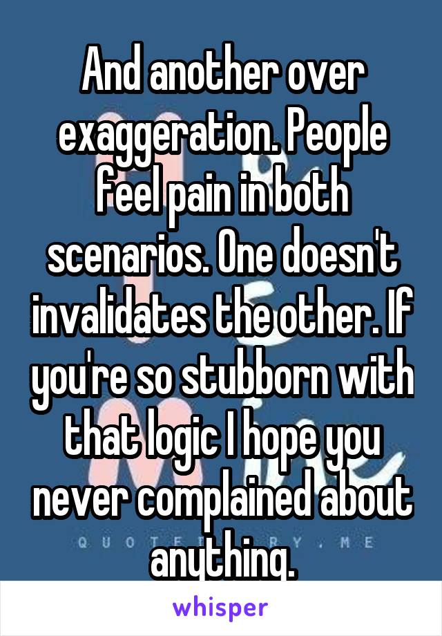 And another over exaggeration. People feel pain in both scenarios. One doesn't invalidates the other. If you're so stubborn with that logic I hope you never complained about anything.