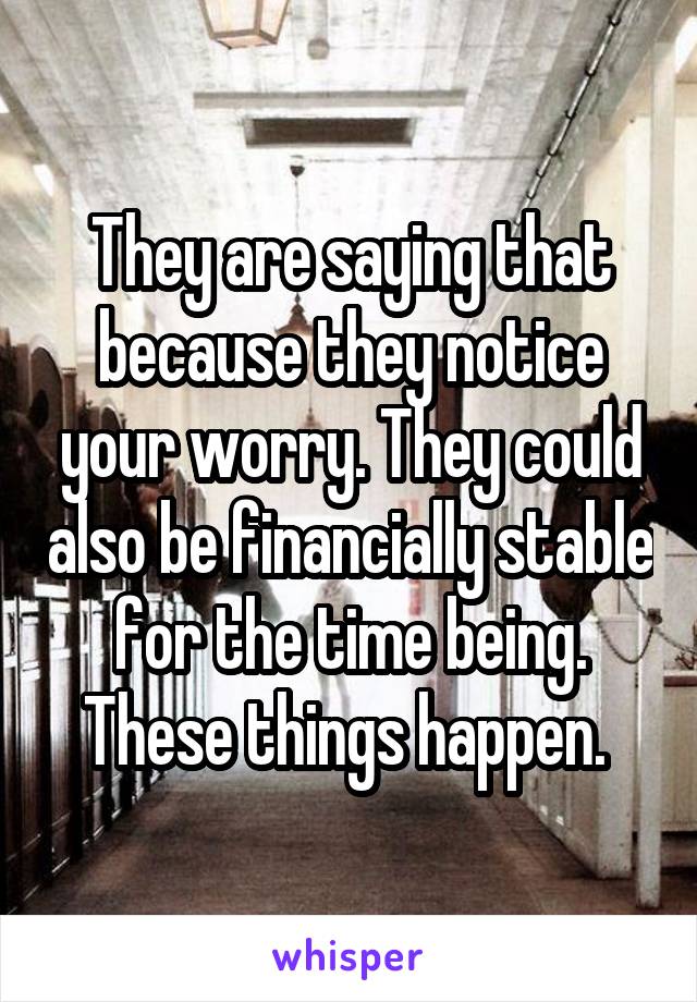 They are saying that because they notice your worry. They could also be financially stable for the time being. These things happen. 