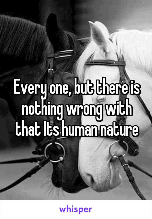 Every one, but there is nothing wrong with that Its human nature