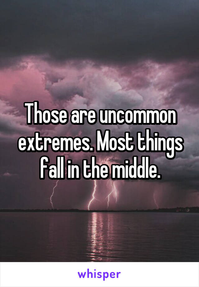 Those are uncommon extremes. Most things fall in the middle.