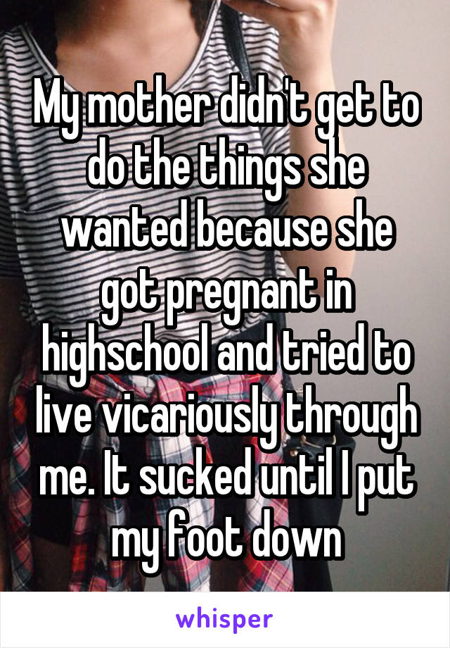 My mother didn't get to do the things she wanted because she got pregnant in highschool and tried to live vicariously through me. It sucked until I put my foot down