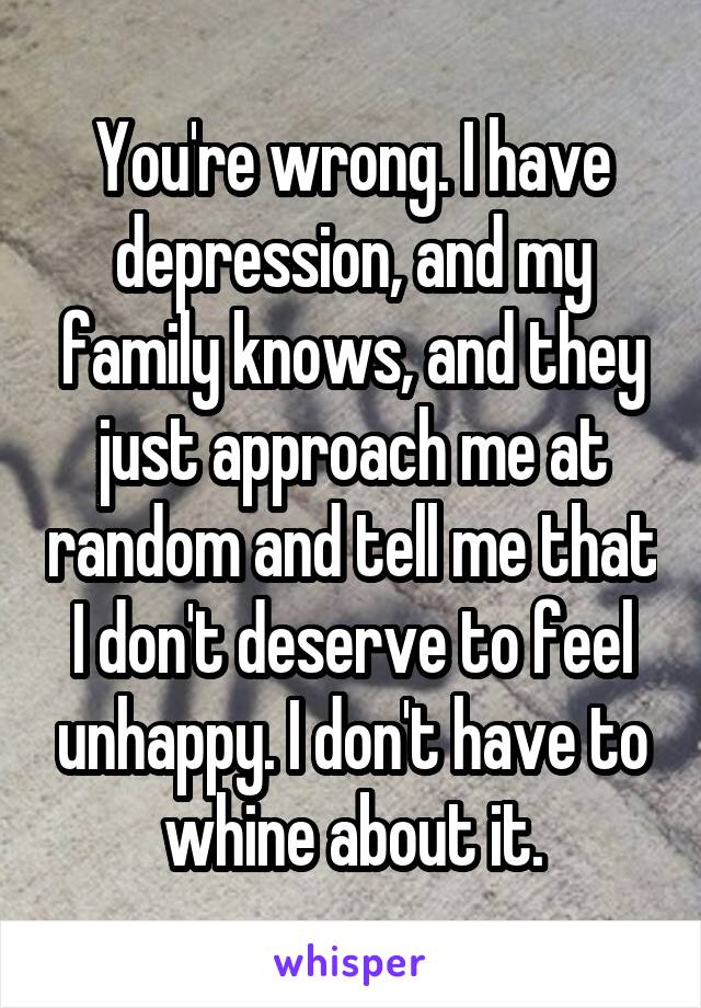 You're wrong. I have depression, and my family knows, and they just approach me at random and tell me that I don't deserve to feel unhappy. I don't have to whine about it.