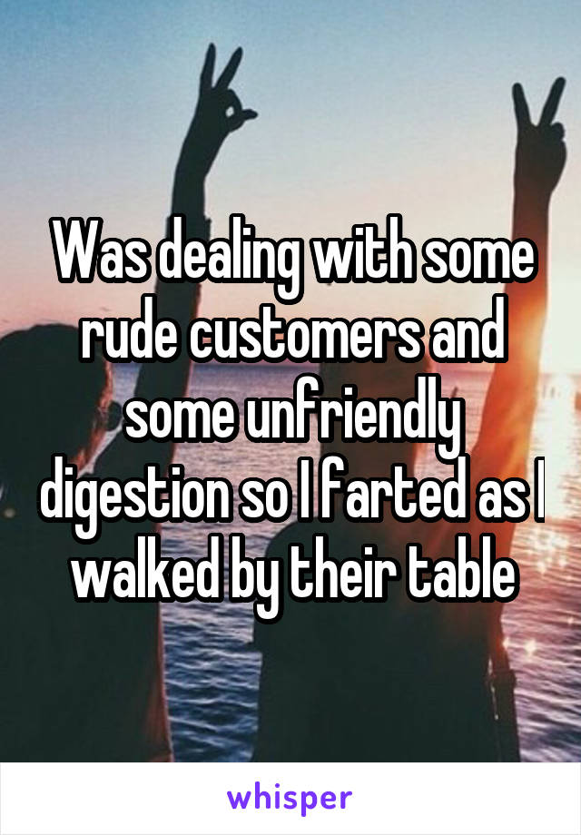 Was dealing with some rude customers and some unfriendly digestion so I farted as I walked by their table