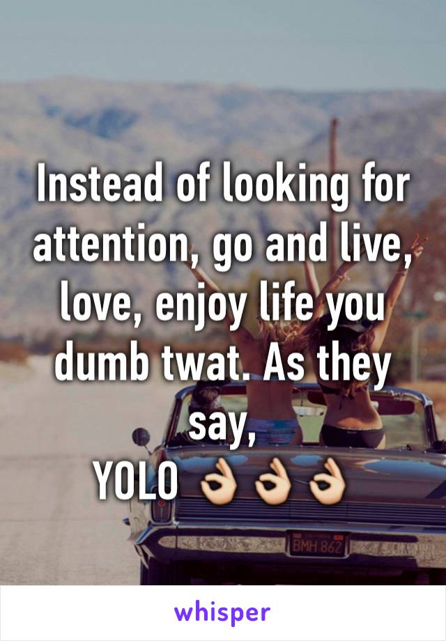 Instead of looking for attention, go and live, love, enjoy life you dumb twat. As they say, 
YOLO 👌👌👌