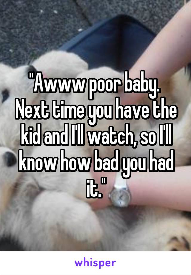 "Awww poor baby.  Next time you have the kid and I'll watch, so I'll know how bad you had it."