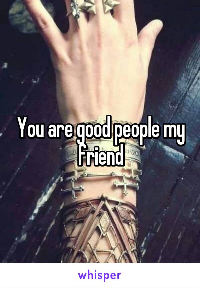You are good people my friend