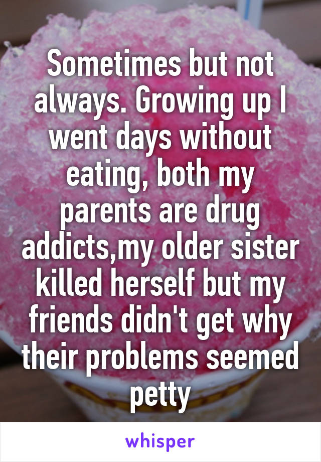 Sometimes but not always. Growing up I went days without eating, both my parents are drug addicts,my older sister killed herself but my friends didn't get why their problems seemed petty