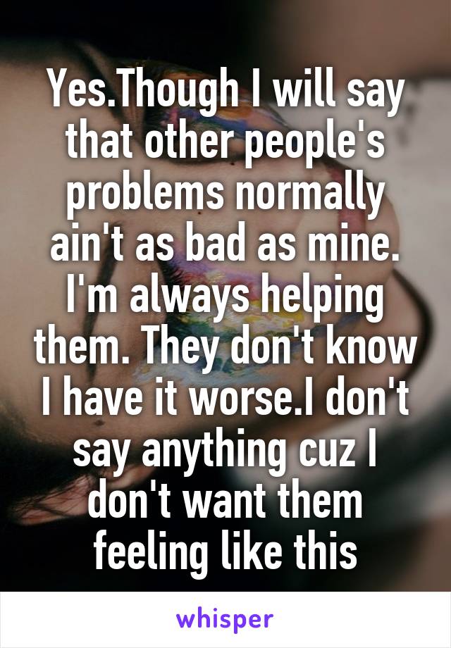 Yes.Though I will say that other people's problems normally ain't as bad as mine. I'm always helping them. They don't know I have it worse.I don't say anything cuz I don't want them feeling like this
