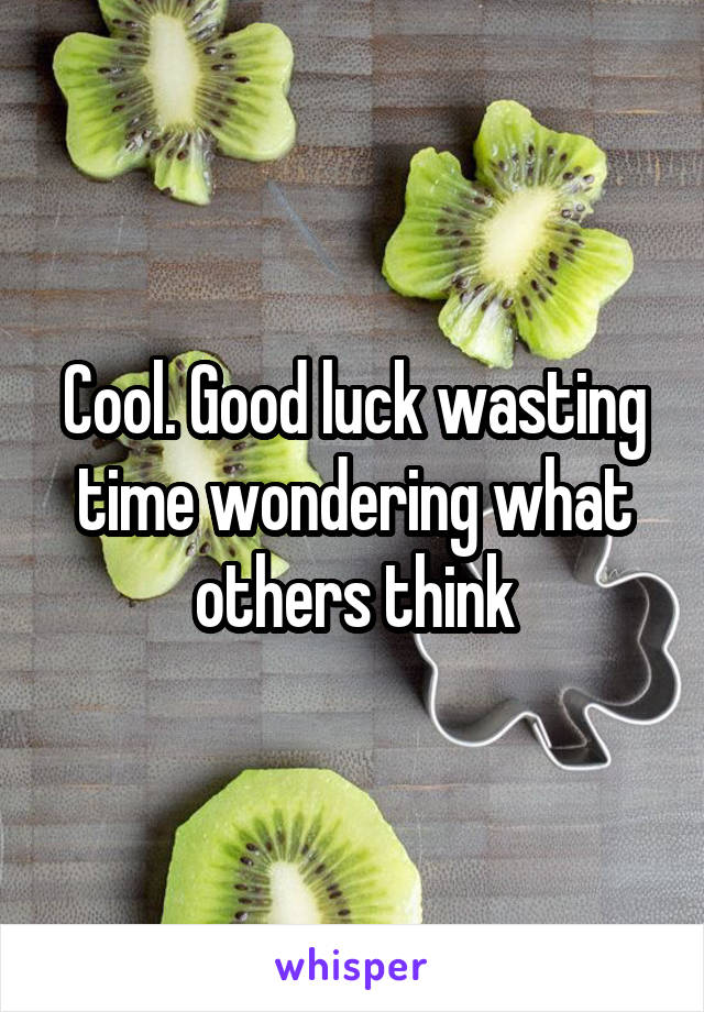 Cool. Good luck wasting time wondering what others think