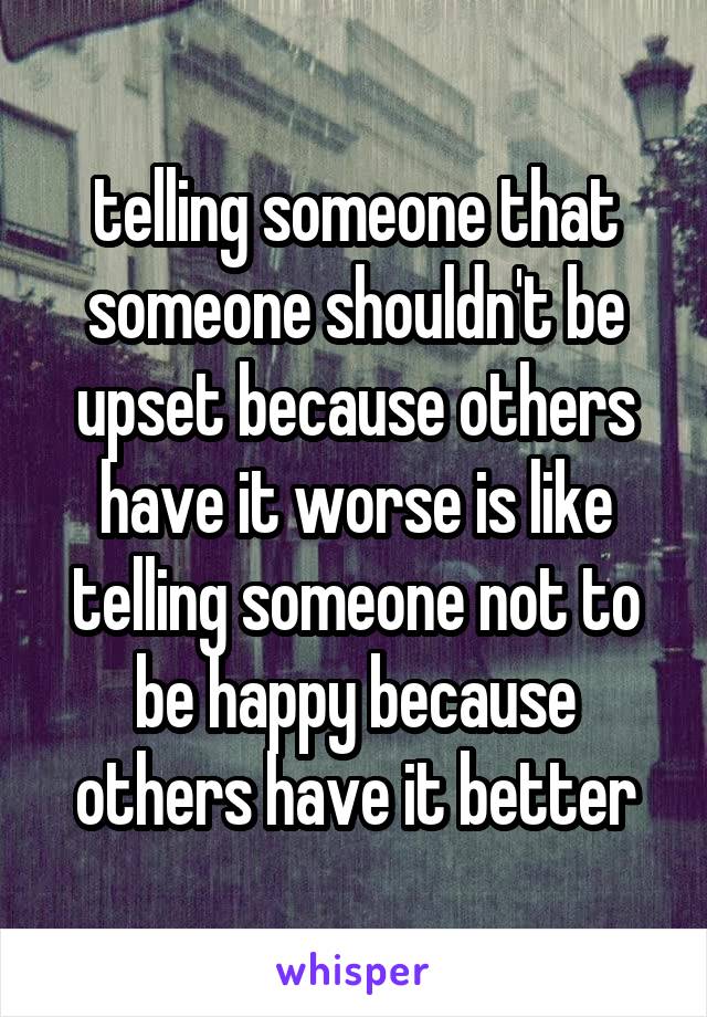 telling someone that someone shouldn't be upset because others have it worse is like telling someone not to be happy because others have it better