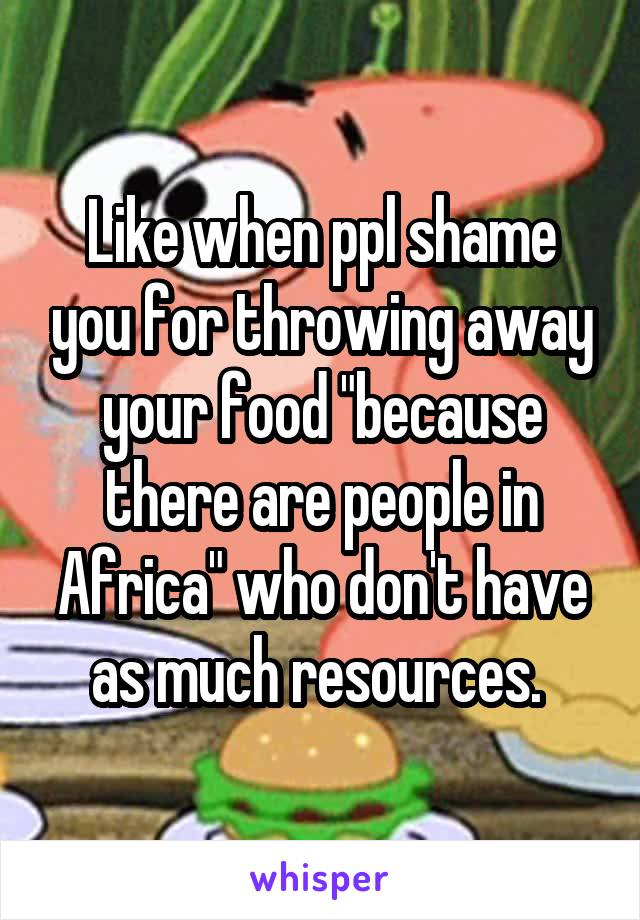 Like when ppl shame you for throwing away your food "because there are people in Africa" who don't have as much resources. 