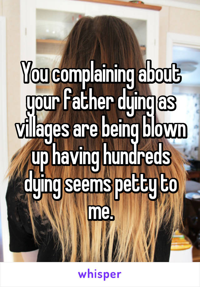 You complaining about your father dying as villages are being blown up having hundreds dying seems petty to me.