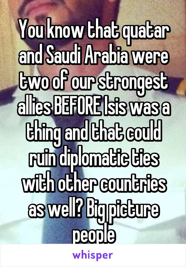 You know that quatar and Saudi Arabia were two of our strongest allies BEFORE Isis was a thing and that could ruin diplomatic ties with other countries as well? Big picture people