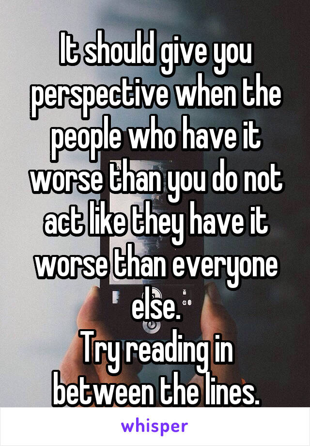 It should give you perspective when the people who have it worse than you do not act like they have it worse than everyone else.
Try reading in between the lines.
