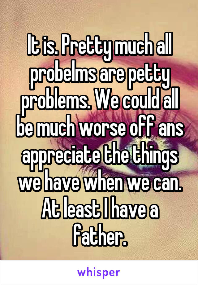 It is. Pretty much all probelms are petty problems. We could all be much worse off ans appreciate the things we have when we can. At least I have a father.