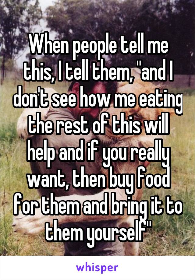 When people tell me this, I tell them, "and I don't see how me eating the rest of this will help and if you really want, then buy food for them and bring it to them yourself"