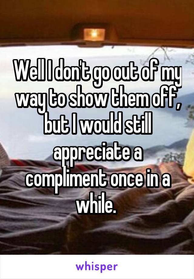 Well I don't go out of my way to show them off, but I would still appreciate a compliment once in a while. 