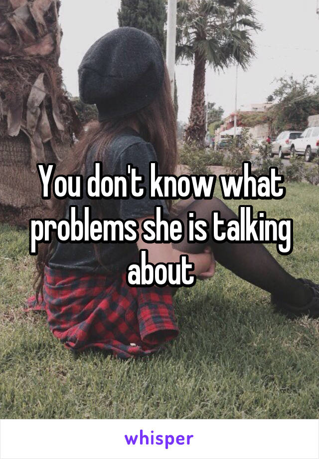 You don't know what problems she is talking about