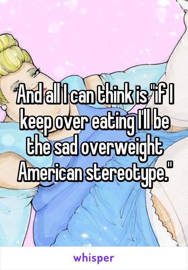 And all I can think is "if I keep over eating I'll be the sad overweight American stereotype."