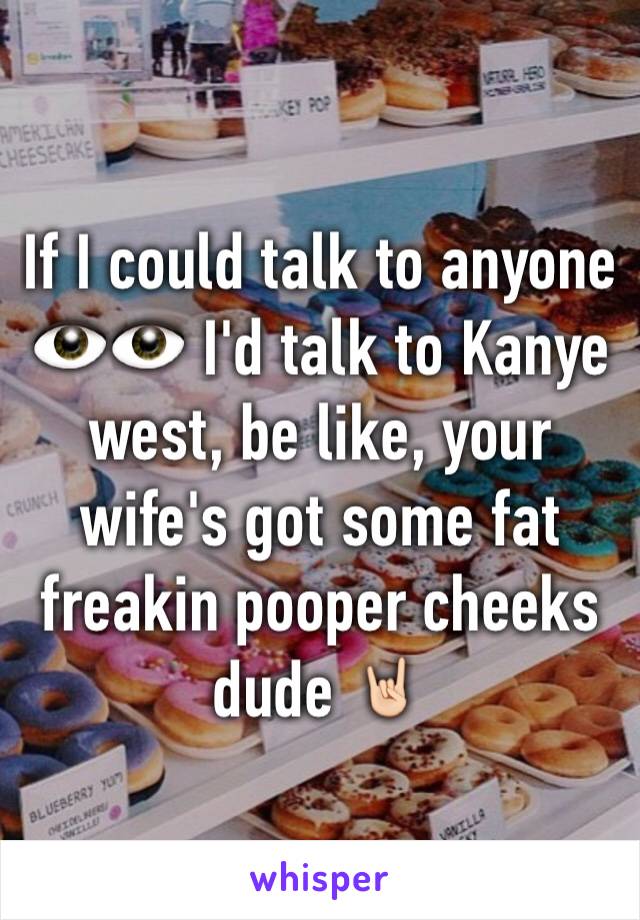 If I could talk to anyone 👁👁 I'd talk to Kanye west, be like, your wife's got some fat freakin pooper cheeks dude 🤘🏻