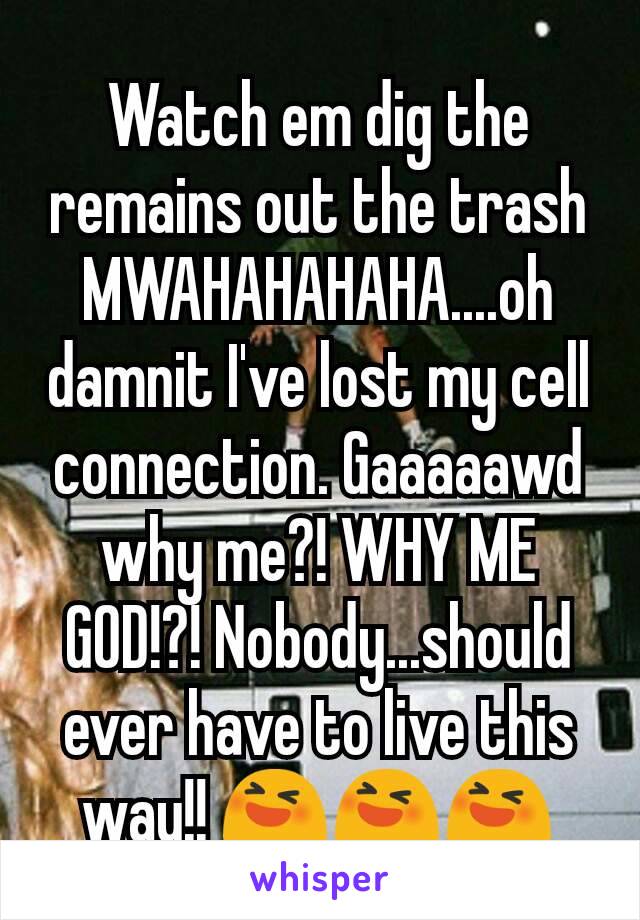 Watch em dig the remains out the trash MWAHAHAHAHA....oh damnit I've lost my cell connection. Gaaaaawd why me?! WHY ME GOD!?! Nobody...should ever have to live this way!! 😆😆😆