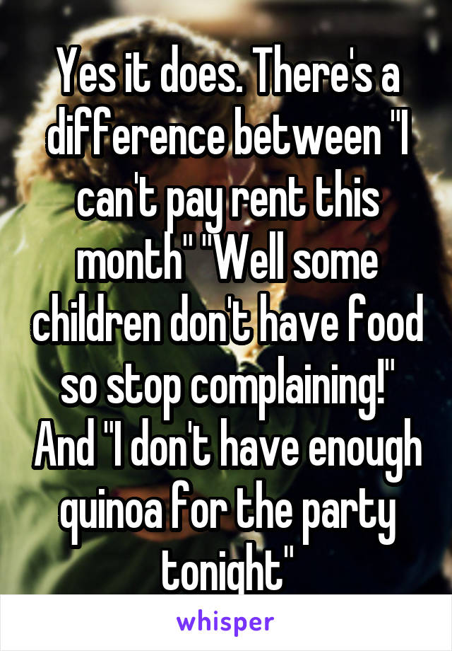 Yes it does. There's a difference between "I can't pay rent this month" "Well some children don't have food so stop complaining!" And "I don't have enough quinoa for the party tonight"