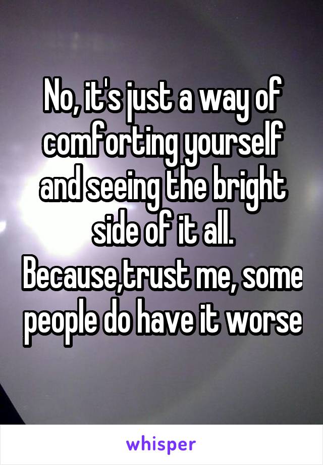 No, it's just a way of comforting yourself and seeing the bright side of it all. Because,trust me, some people do have it worse
