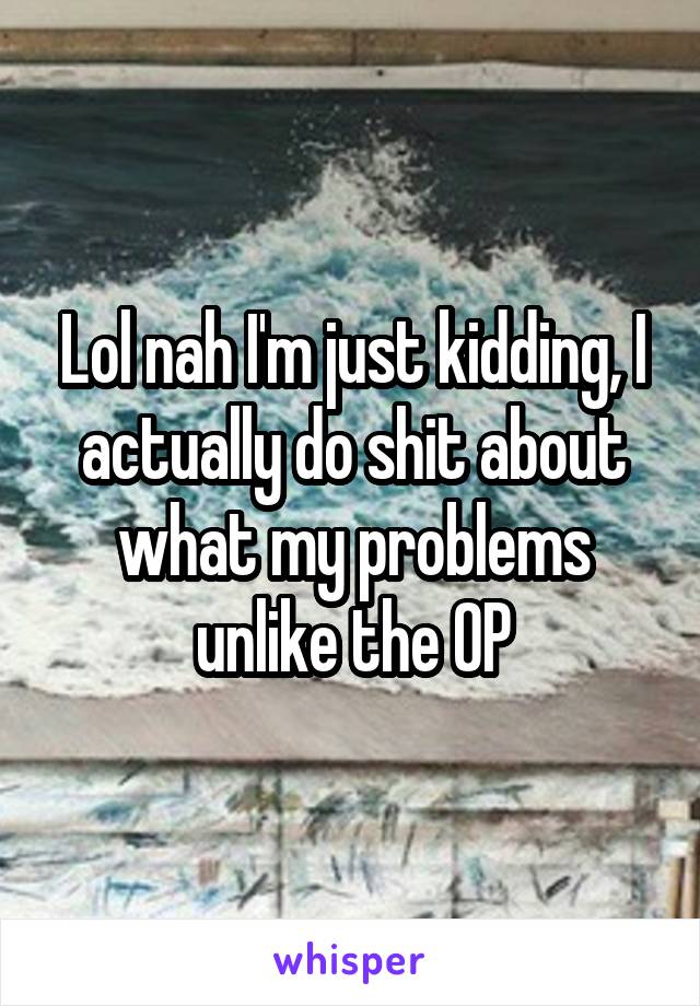 Lol nah I'm just kidding, I actually do shit about what my problems unlike the OP