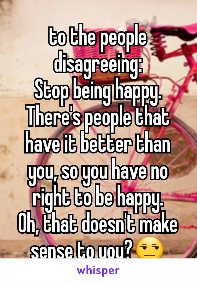 to the people disagreeing:
Stop being happy. There's people that have it better than you, so you have no right to be happy.
Oh, that doesn't make sense to you?😒