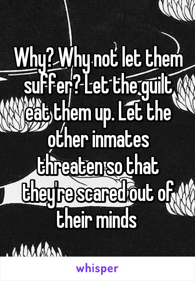 Why? Why not let them suffer? Let the guilt eat them up. Let the other inmates threaten so that they're scared out of their minds 