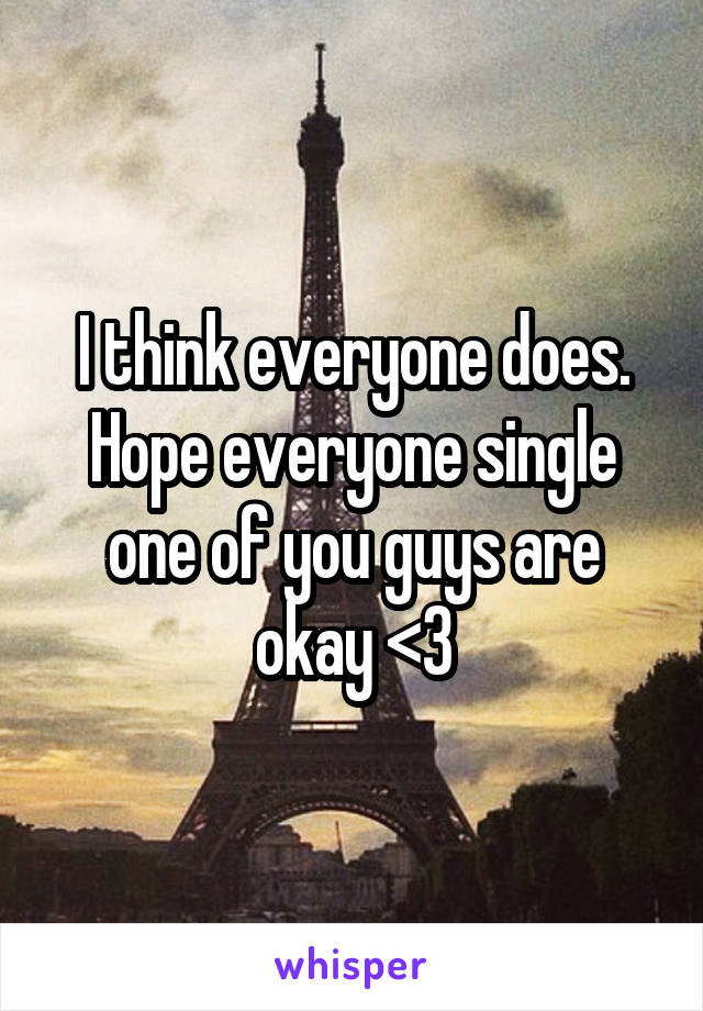 I think everyone does. Hope everyone single one of you guys are okay <3