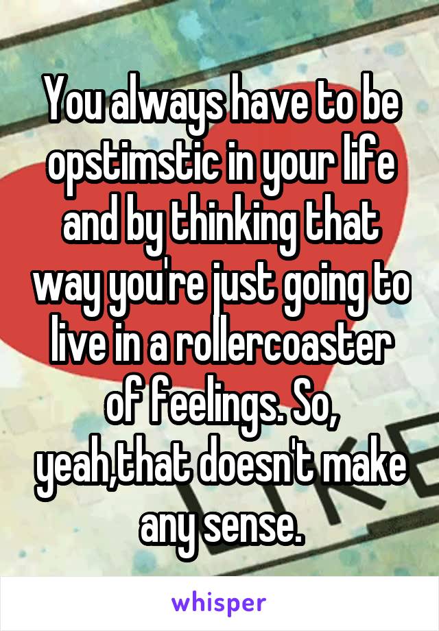 You always have to be opstimstic in your life and by thinking that way you're just going to live in a rollercoaster of feelings. So, yeah,that doesn't make any sense.