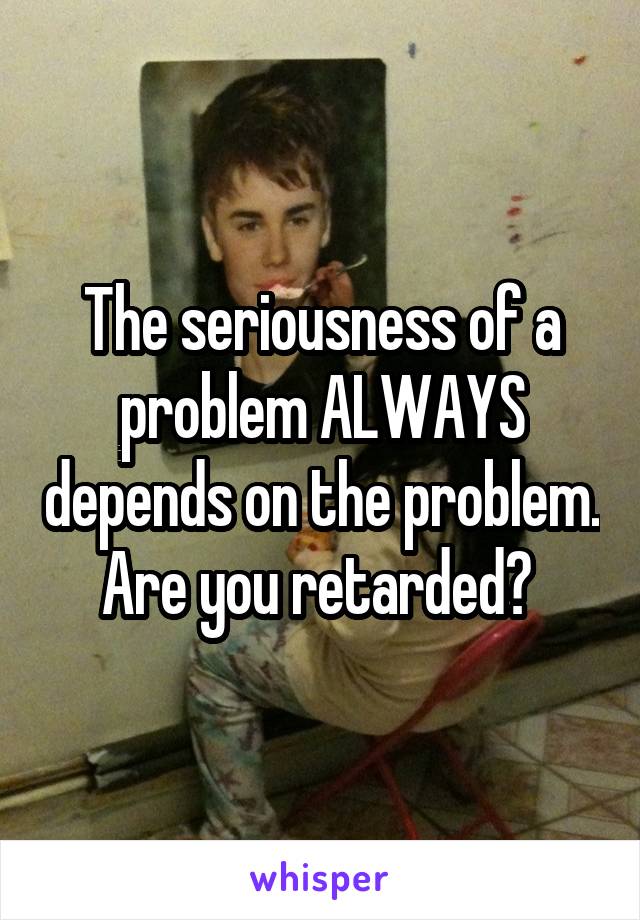 The seriousness of a problem ALWAYS depends on the problem. Are you retarded? 