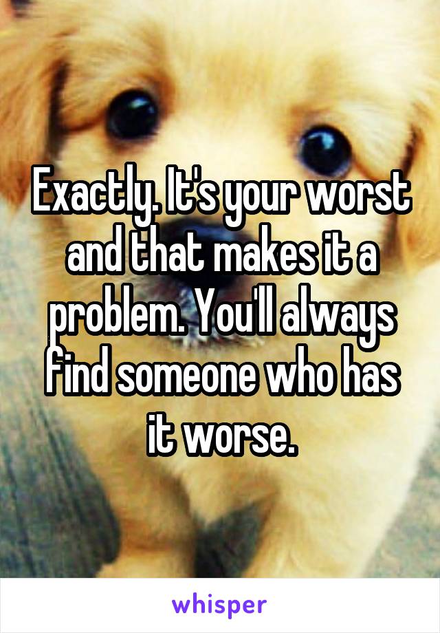 Exactly. It's your worst and that makes it a problem. You'll always find someone who has it worse.