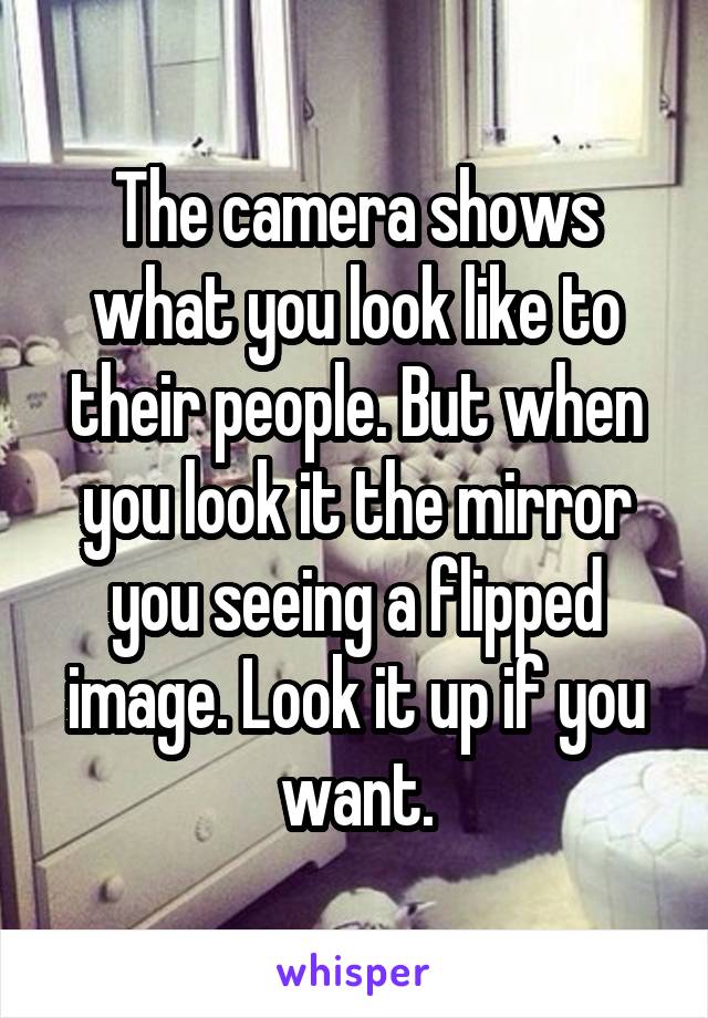 The camera shows what you look like to their people. But when you look it the mirror you seeing a flipped image. Look it up if you want.