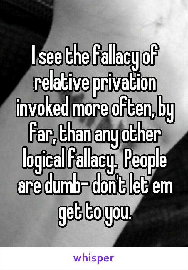 I see the fallacy of relative privation invoked more often, by far, than any other logical fallacy.  People are dumb- don't let em get to you.