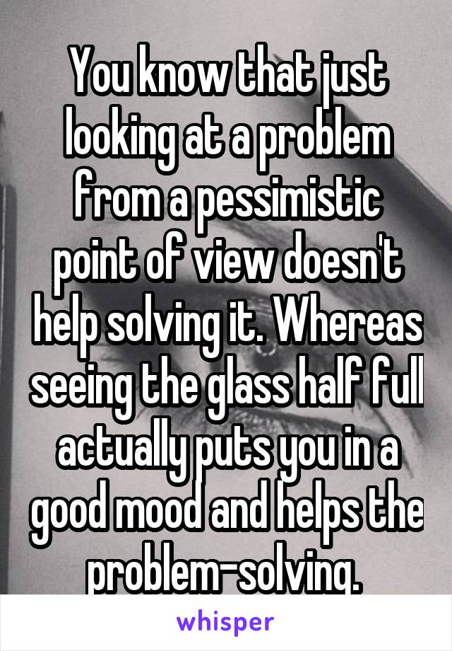 You know that just looking at a problem from a pessimistic point of view doesn't help solving it. Whereas seeing the glass half full actually puts you in a good mood and helps the problem-solving. 