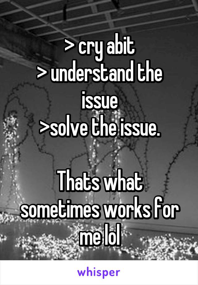 > cry abit
> understand the issue
>solve the issue.

Thats what sometimes works for me lol