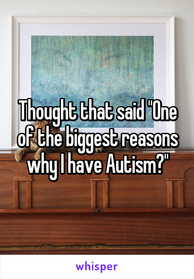 Thought that said "One of the biggest reasons why I have Autism?"