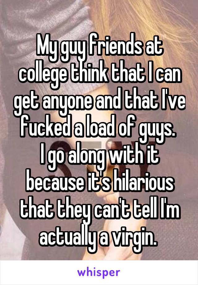 My guy friends at college think that I can get anyone and that I've fucked a load of guys. 
I go along with it because it's hilarious that they can't tell I'm actually a virgin. 