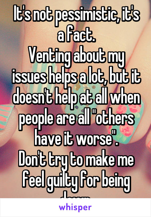 It's not pessimistic, it's a fact.
Venting about my issues helps a lot, but it doesn't help at all when people are all "others have it worse".
Don't try to make me feel guilty for being down.